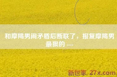 和摩羯男闹矛盾后断联了，报复摩羯男最狠的 ---