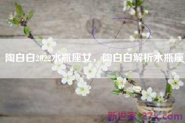 陶白白2022水瓶座女，陶白白解析水瓶座