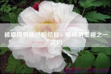 被摩羯男睡过的结局，摩羯男重视之一次吗