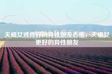 天蝎女对待好的异性朋友态度，天蝎女更好的异性朋友