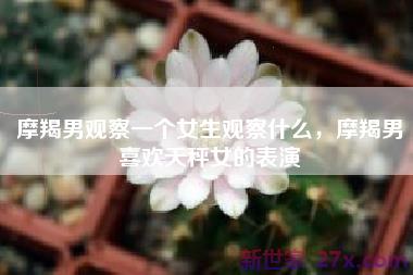 摩羯男观察一个女生观察什么，摩羯男喜欢天秤女的表演