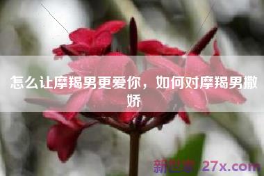 怎么让摩羯男更爱你，如何对摩羯男撒娇