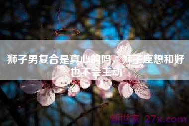 狮子男复合是真心的吗，狮子座想和好也不会主动