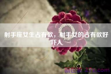 射手座女生占有欲，射手女的占有欲好吓人