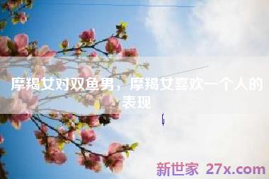 摩羯女对双鱼男，摩羯女喜欢一个人的表现