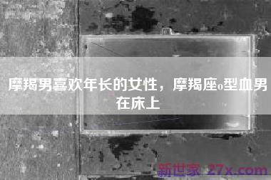 摩羯男喜欢年长的女性，摩羯座o型血男在床上