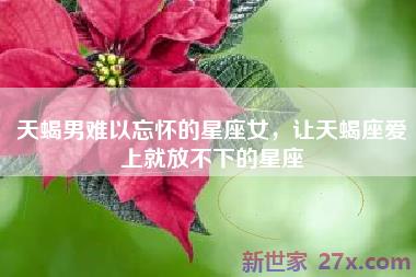 天蝎男难以忘怀的星座女，让天蝎座爱上就放不下的星座