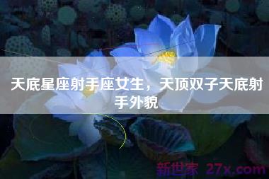 天底星座射手座女生，天顶双子天底射手外貌