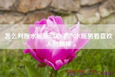 怎么判断水瓶座动心了，水瓶男看喜欢人的眼神