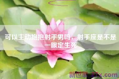 可以主动抱抱射手男吗，射手座是不是一眼定生死