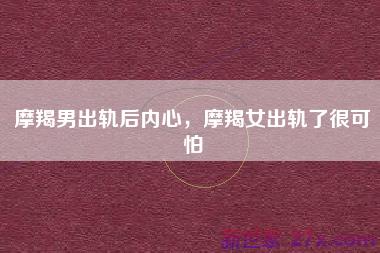 摩羯男出轨后内心，摩羯女出轨了很可怕