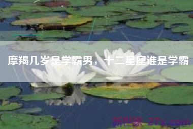 摩羯几岁是学霸男，十二星座谁是学霸