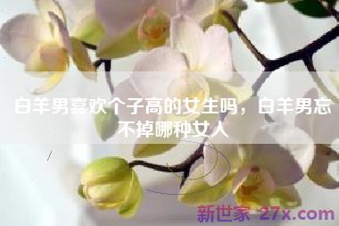 白羊男喜欢个子高的女生吗，白羊男忘不掉哪种女人