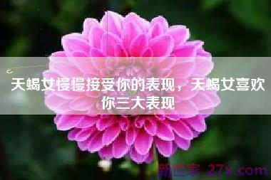 天蝎女慢慢接受你的表现，天蝎女喜欢你三大表现