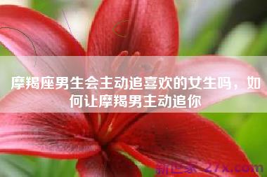 摩羯座男生会主动追喜欢的女生吗，如何让摩羯男主动追你