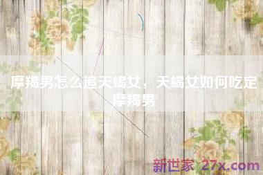 摩羯男怎么追天蝎女，天蝎女如何吃定摩羯男