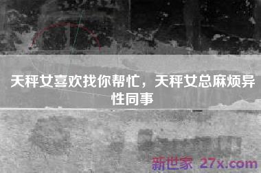 天秤女喜欢找你帮忙，天秤女总麻烦异性同事