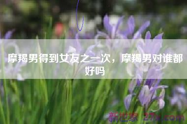 摩羯男得到女友之一次，摩羯男对谁都好吗