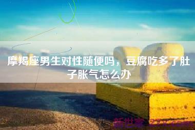 摩羯座男生对性随便吗，豆腐吃多了肚子胀气怎么办