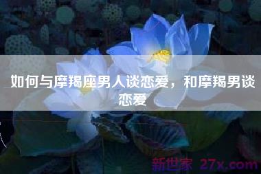 如何与摩羯座男人谈恋爱，和摩羯男谈恋爱