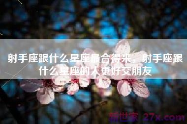 射手座跟什么星座最合得来，射手座跟什么星座的人更好交朋友