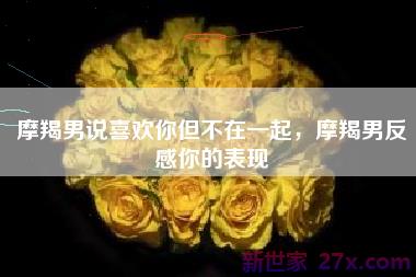 摩羯男说喜欢你但不在一起，摩羯男反感你的表现