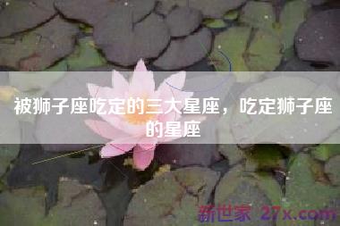 被狮子座吃定的三大星座，吃定狮子座的星座