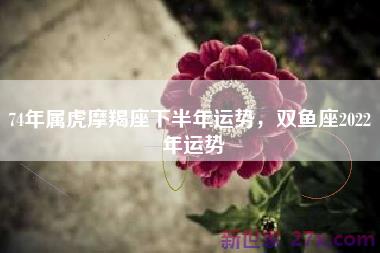 74年属虎摩羯座下半年运势，双鱼座2022 年运势