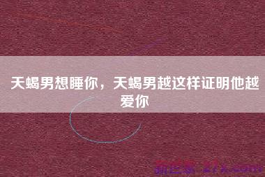 天蝎男想睡你，天蝎男越这样证明他越爱你