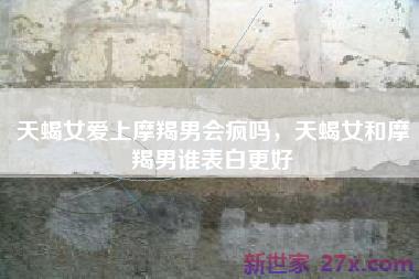 天蝎女爱上摩羯男会疯吗，天蝎女和摩羯男谁表白更好