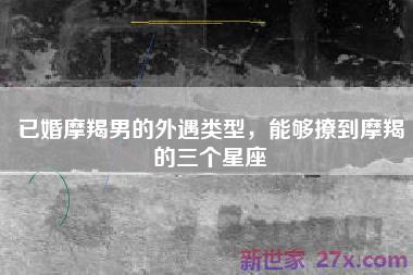 已婚摩羯男的外遇类型，能够撩到摩羯的三个星座