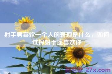 射手男喜欢一个人的表现是什么，如何试探射手座喜欢你