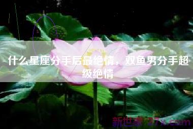 什么星座分手后最绝情，双鱼男分手超级绝情