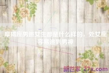 摩羯座男追女生都是什么样的，处女座容易追到男神