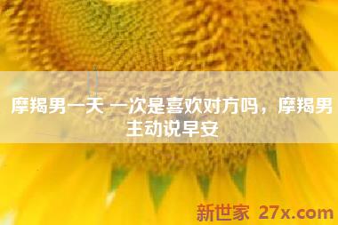 摩羯男一天 一次是喜欢对方吗，摩羯男主动说早安