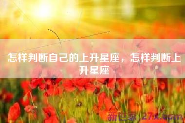 怎样判断自己的上升星座，怎样判断上升星座