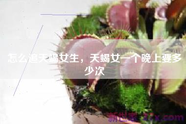 怎么追天蝎女生，天蝎女一个晚上要多少次
