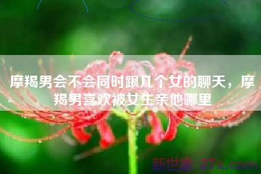 摩羯男会不会同时跟几个女的聊天，摩羯男喜欢被女生亲他哪里
