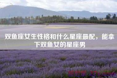 双鱼座女生性格和什么星座最配，能拿下双鱼女的星座男