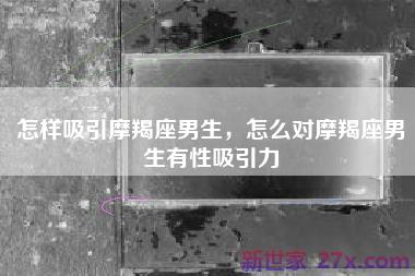 怎样吸引摩羯座男生，怎么对摩羯座男生有性吸引力