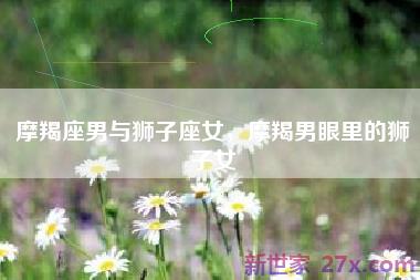 摩羯座男与狮子座女，摩羯男眼里的狮子女