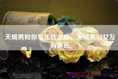 天蝎男和你发生性之后，天蝎男对女友有多色