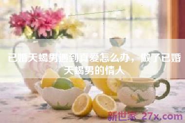 已婚天蝎男遇到真爱怎么办，做了已婚天蝎男的情人