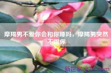 摩羯男不爱你会和你睡吗，摩羯男突然不跟你