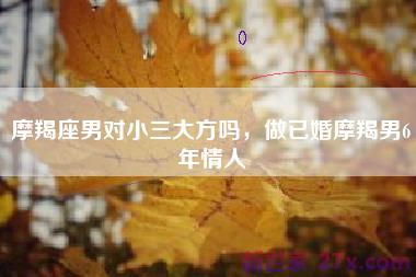摩羯座男对小三大方吗，做已婚摩羯男6年情人