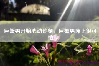 巨蟹男开始心动迹象，巨蟹男床上很可怕