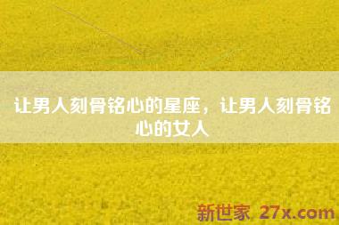 让男人刻骨铭心的星座，让男人刻骨铭心的女人
