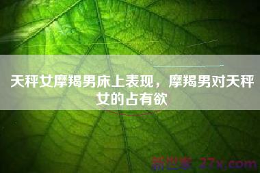 天秤女摩羯男床上表现，摩羯男对天秤女的占有欲