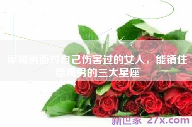 摩羯男面对自己伤害过的女人，能镇住摩羯男的三大星座