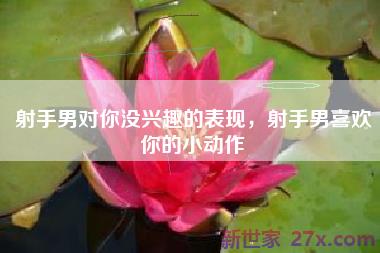 射手男对你没兴趣的表现，射手男喜欢你的小动作